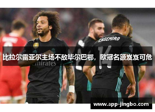 比拉尔雷亚尔主场不敌毕尔巴鄂，欧冠名额岌岌可危
